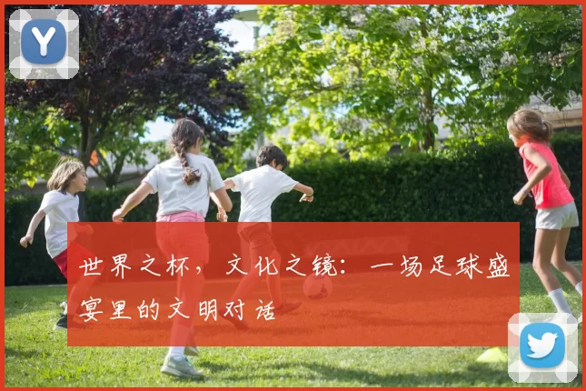 世界之杯,文化之镜:一场足球盛宴里的文明对话