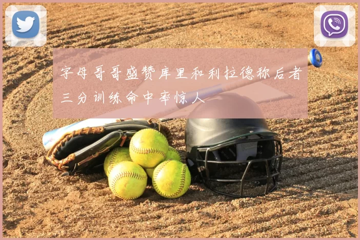 字母哥哥盛赞库里和利拉德称后者三分训练命中率惊人