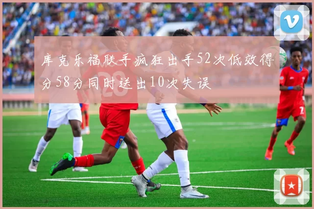 库克乐福联手疯狂出手52次低效得分58分同时送出10次失误