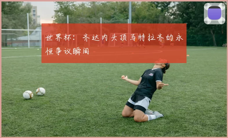 世界杯：齐达内头顶马特拉齐的永恒争议瞬间