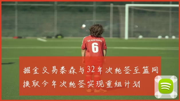 掘金交易泰森与32年次轮签至篮网换取今年次轮签实现重组计划