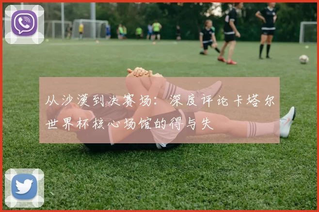 从沙漠到决赛场:深度评论卡塔尔世界杯核心场馆的得与失