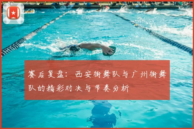 赛后复盘：西安街舞队与广州街舞队的精彩对决与节奏分析