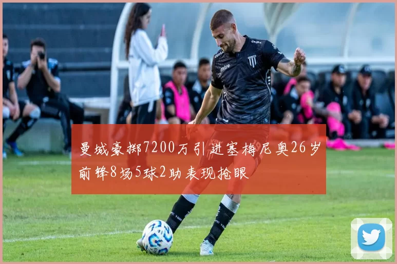 曼城豪掷7200万引进塞梅尼奥26岁前锋8场5球2助表现抢眼