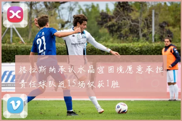 格拉斯纳承认水晶宫困境愿意承担责任球队近15场仅获1胜