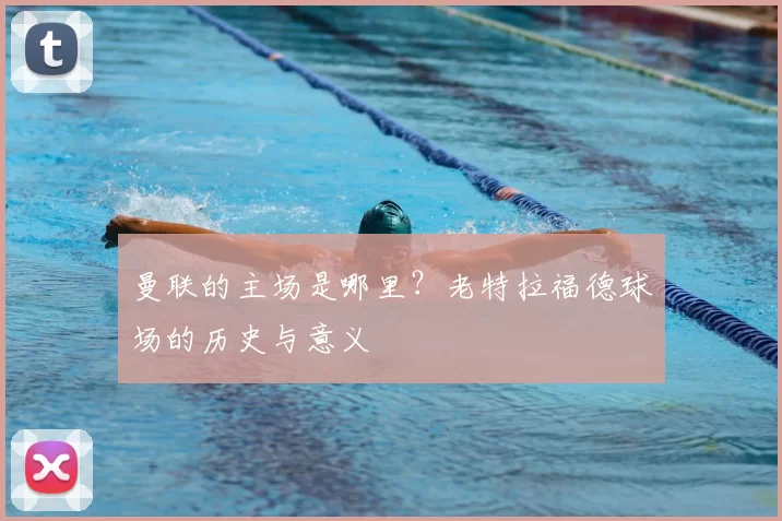 曼联的主场是哪里?老特拉福德球场的历史与意义