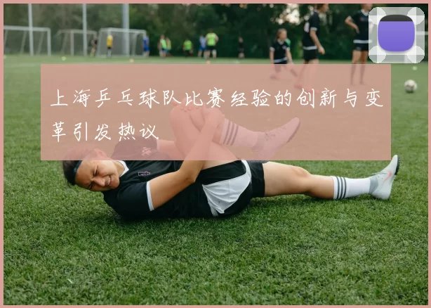 上海乒乓球队比赛经验的创新与变革引发热议
