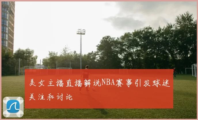 美女主播直播解说NBA赛事引发球迷关注和讨论