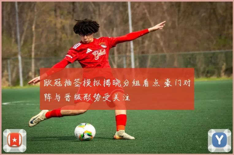 欧冠抽签模拟揭晓分组看点 豪门对阵与晋级形势受关注
