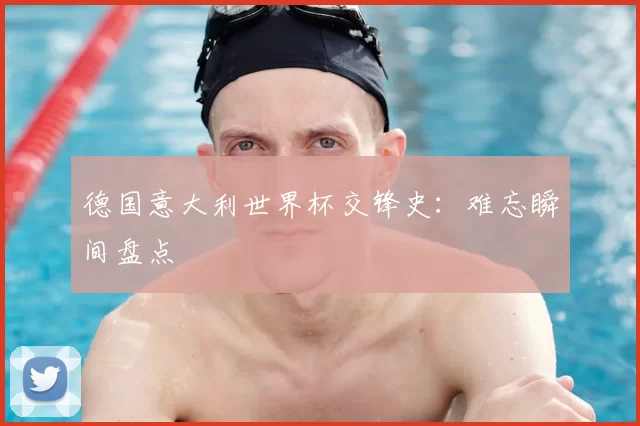 德国意大利世界杯交锋史:难忘瞬间盘点