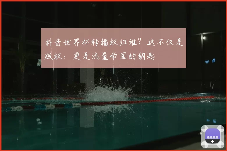 抖音世界杯转播权归谁?这不仅是版权,更是流量帝国的钥匙