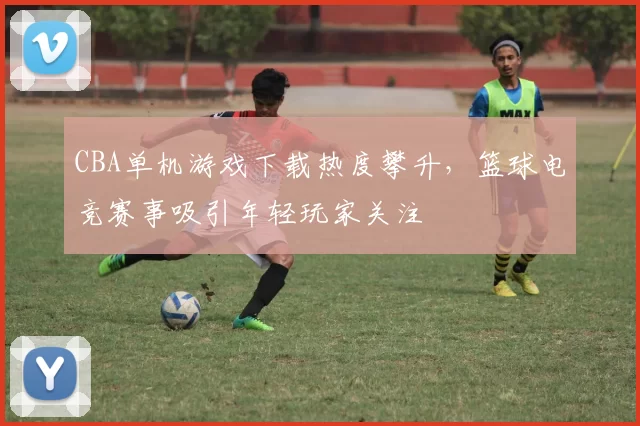 CBA单机游戏下载热度攀升，篮球电竞赛事吸引年轻玩家关注